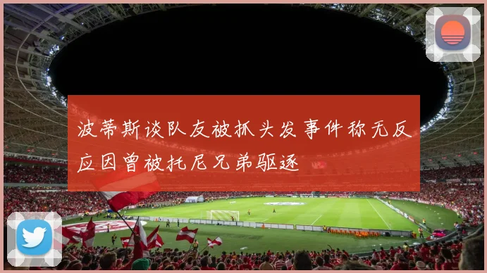 波蒂斯谈队友被抓头发事件称无反应因曾被托尼兄弟驱逐