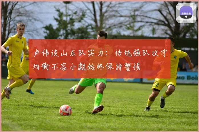 卢伟谈山东队实力：传统强队攻守均衡不容小觑始终保持警惕