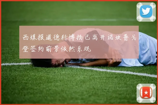 西媒报道德科博扬已离开诺坎普戈登签约前景依然乐观