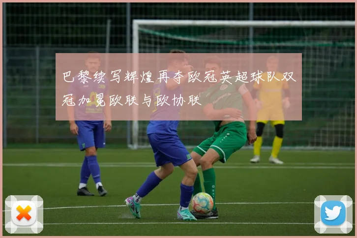 巴黎续写辉煌再夺欧冠英超球队双冠加冕欧联与欧协联