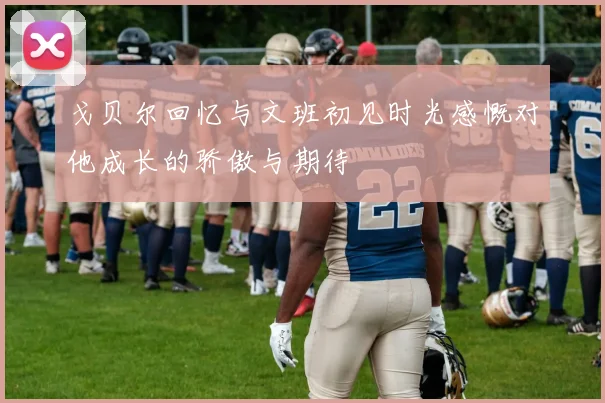 戈贝尔回忆与文班初见时光感慨对他成长的骄傲与期待